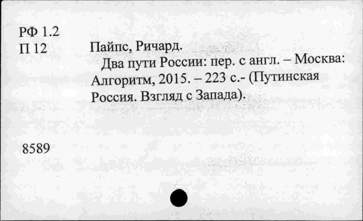 ﻿РФ 1.2
П 12
Пайпс, Ричард.
Два пути России: пер. с англ. — Москва. Алгоритм, 2015. - 223 с.- (Путинская Россия. Взгляд с Запада).
8589